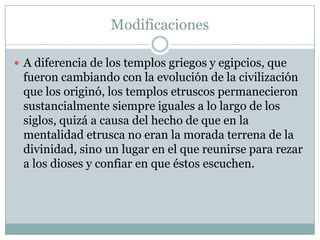 Modificaciones

 A diferencia de los templos griegos y egipcios, que
 fueron cambiando con la evolución de la civilización
 que los originó, los templos etruscos permanecieron
 sustancialmente siempre iguales a lo largo de los
 siglos, quizá a causa del hecho de que en la
 mentalidad etrusca no eran la morada terrena de la
 divinidad, sino un lugar en el que reunirse para rezar
 a los dioses y confiar en que éstos escuchen.
 