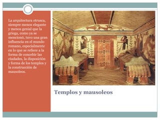 La arquitectura etrusca,
siempre menos elegante
y menos genial que la
griega, como ya se
mencionó, tuvo una gran
influencia en el mundo
romano, especialmente
en lo que se refiere a la
forma de concebir las
ciudades, la disposición
y forma de los templos y
la construcción de
mausoleos.




                            Templos y mausoleos
 
