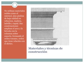 No utilizan materiales
nobles como el
mármol, sino piedras
de baja calidad en
refuerzos, madera,
ladrillo y tapial. Sus
construcciones
emplean el arco y la
bóveda con la
columna sobre
soporte, formando el
orden toscano, orden
que tiene relación con
el dórico.

                         Materiales y técnicas de
                         construcción
 