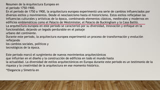 Resumen de la Arquitectura Europea en
el periodo 1750-1900.
En el período de 1750 a 1900, la arquitectura europea experimentó una serie de cambios influenciados por
diversos estilos y movimientos. Desde el neoclasicismo hasta el historicismo. Estos estilos reflejaban las
influencias culturales y artísticas de la época, combinando elementos clásicos, medievales y modernos en
edificios emblemáticos como el Palacio de Westminster, el Palacio de Buckingham y la Casa Batlló.
La arquitectura europea en este periodo se caracterizó por su diversidad, innovación y enfoque en la
funcionalidad, dejando un legado perdurable en el paisaje
urbano del continente.
Durante este periodo, la arquitectura europea experimentó un proceso de transformación y evolución
reflejando
los cambios sociales, políticos y
tecnológicos de la época.
Este periodo marcó el surgimiento de nuevos movimientos arquitectónicos
que influirían en el diseño y la construcción de edificios en todo el mundo hasta
la actualidad. La diversidad de estilos arquitectónicos en Europa durante este periodo es un testimonio de la
riqueza y la creatividad de la arquitectura en ese momento histórico.
“Elegancia y Simetría en
 