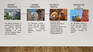 GRANDES
VENTANALES
Se buscaba maximizar la
entrada de luz natural en
los espacios interiores,
mediante el uso de
ventanales de gran
tamaño. (Ejemplo: Palacio
de Cristal, Madrid)
GRANDES
DIMENSIONES
INFLUENCIA
ORIENTAL
PRESENCIA DE
SUS
ELEMENTOS
Se retomaban motivos y
formas del arte clásico,
como columnas dóricas,
jónicas y corintias.
(Ejemplo: Panteón de
París)
Se incorporaban
elementos decorativos
inspirados en la
arquitectura oriental, como
cúpulas bulbosas y
motivos geométricos.
(Ejemplo: Palacio de
Topkapi, Estambul)
Se retomaban motivos y
formas del arte clásico,
como columnas dóricas,
jónicas y corintias.
(Ejemplo: Panteón de
París)
 