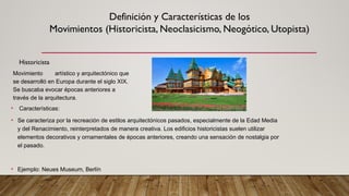 Definición y Características de los
Movimientos (Historicista, Neoclasicismo, Neogótico, Utopista)
Historicista
Movimiento artístico y arquitectónico que
se desarrolló en Europa durante el siglo XIX.
Se buscaba evocar épocas anteriores a
través de la arquitectura.
• Características:
• Se caracteriza por la recreación de estilos arquitectónicos pasados, especialmente de la Edad Media
y del Renacimiento, reinterpretados de manera creativa. Los edificios historicistas suelen utilizar
elementos decorativos y ornamentales de épocas anteriores, creando una sensación de nostalgia por
el pasado.
• Ejemplo: Neues Museum, Berlín
 