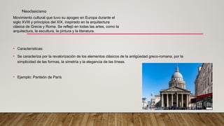 Neoclasicismo
Movimiento cultural que tuvo su apogeo en Europa durante el
siglo XVIII y principios del XIX, inspirado en la arquitectura
clásica de Grecia y Roma. Se reflejó en todas las artes, como la
arquitectura, la escultura, la pintura y la literatura.
• Características:
• Se caracteriza por la revalorización de los elementos clásicos de la antigüedad greco-romana, por la
simplicidad de las formas, la simetría y la elegancia de las líneas.
• Ejemplo: Panteón de París
 