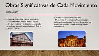HISTORICISTA
1. Museo del Ferrocarril, Madrid Arquitecto:
Gustave Eiffel Este edificio destaca por su
estructura metálica y su decoración inspirada
en estilos arquitectónicos del pasado. Teatro
Massimo, Palermo
Arquitecto: Giovanni Battista Basile
Un ejemplo de arquitectura historicista con
influencias neoclásicas y barrocas, destacando por
su fachada adornada con esculturas y detalles
ornamentales.
Obras Significativas de Cada Movimiento
 