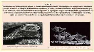 importantes se
UTOPISTA
Cuando se habla de arquitectura utópica, se está haciendo referencia a este trasfondo político: la arquitectura tendría que
ponerse al servicio de este plan de diseño de la utopía sobre la Tierra. Conocemos la cantidad de programas utópicos que
se han planteado para la arquitectura en las décadas pasadas. Si el programa utópico consiste en utilizar la política como un
instrumento para reformar definitivamente al hombre, la construcción del espacio utópico, en edificaciones y ciudades,
cobra una enorme relevancia. No pocos arquitectos brillantes se han dejado seducir por este proyecto.
Cúpula geodésica sobre Manhattan que Buckminster Fuller diseñó en 1962.
El metabolismo japonés con la Ciudad en el Aire de Arata Isozaki o el Plan para Tokio de Kenzo Tange.
 