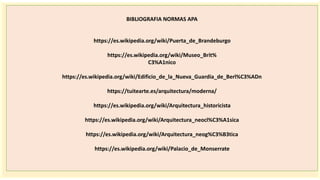 importantes se
BIBLIOGRAFIA NORMAS APA
https://es.wikipedia.org/wiki/Puerta_de_Brandeburgo
https://es.wikipedia.org/wiki/Museo_Brit%
C3%A1nico
https://es.wikipedia.org/wiki/Edificio_de_la_Nueva_Guardia_de_Berl%C3%ADn
https://tuitearte.es/arquitectura/moderna/
https://es.wikipedia.org/wiki/Arquitectura_historicista
https://es.wikipedia.org/wiki/Arquitectura_neocl%C3%A1sica
https://es.wikipedia.org/wiki/Arquitectura_neog%C3%B3tica
https://es.wikipedia.org/wiki/Palacio_de_Monserrate
 