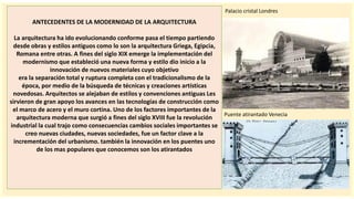 importantes se
ANTECEDENTES DE LA MODERNIDAD DE LA ARQUITECTURA
La arquitectura ha ido evolucionando conforme pasa el tiempo partiendo
desde obras y estilos antiguos como lo son la arquitectura Griega, Egipcia,
Romana entre otras. A fines del siglo XIX emerge la implementación del
modernismo que estableció una nueva forma y estilo dio inicio a la
innovación de nuevos materiales cuyo objetivo
era la separación total y ruptura completa con el tradicionalismo de la
época, por medio de la búsqueda de técnicas y creaciones artísticas
novedosas. Arquitectos se alejaban de estilos y convenciones antiguas Les
sirvieron de gran apoyo los avances en las tecnologías de construcción como
el marco de acero y el muro cortina. Uno de los factores importantes de la
arquitectura moderna que surgió a fines del siglo XVIII fue la revolución
industrial la cual trajo como consecuencias cambios sociales importantes se
creo nuevas ciudades, nuevas sociedades, fue un factor clave a la
incrementación del urbanismo. también la innovación en los puentes uno
de los mas populares que conocemos son los atirantados
Palacio cristal Londres
Puente atirantado Venecia
 