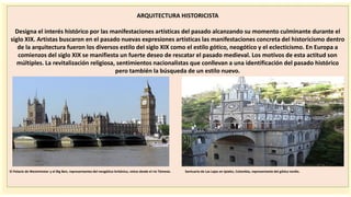importantes se
ARQUITECTURA HISTORICISTA
Designa el interés histórico por las manifestaciones artísticas del pasado alcanzando su momento culminante durante el
siglo XIX. Artistas buscaron en el pasado nuevas expresiones artísticas las manifestaciones concreta del historicismo dentro
de la arquitectura fueron los diversos estilo del siglo XIX como el estilo gótico, neogótico y el eclecticismo. En Europa a
comienzos del siglo XIX se manifiesta un fuerte deseo de rescatar el pasado medieval. Los motivos de esta actitud son
múltiples. La revitalización religiosa, sentimientos nacionalistas que conllevan a una identificación del pasado histórico
pero también la búsqueda de un estilo nuevo.
El Palacio de Westminster y el Big Ben, representantes del neogótico británico, vistos desde el río Támesis. Santuario de Las Lajas en Ipiales, Colombia, representante del gótico tardío.
 