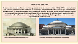 importantes se
ARQUITECTURA NEOCLASICA
Nace en contraparte del arte Barroco un arte cargado de ornamentos surge a mediados del siglo XVIII se prolongo hacia el
siglo XIX concluyendo así con otras tendencias los factores que influyeron en este estilo fueron los que determinaron el
contexto político, social y económico de la época la revolución industrial la crisis del antiguo régimen y la ilustración entre
otros en esta época nace movimientos de critica que definen la necesidad de la funcionalidad y la supresión de los
ornamentos en los edificios por eso se rechaza el estilo barroco y se vuelve hacia el pasado en busca de un modelo
arquitectónico de validez universal.
Proyecto de Opéra, obra no realizada de Étienne-Louis Boullée de 1781 La basílica de San Francisco de Paula (1816-1846) en la piazza del Plebiscito, en Nápoles
 