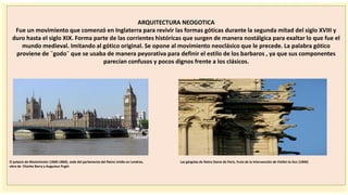 importantes se
ARQUITECTURA NEOGOTICA
Fue un movimiento que comenzó en Inglaterra para revivir las formas góticas durante la segunda mitad del siglo XVIII y
duro hasta el siglo XIX. Forma parte de las corrientes históricas que surgen de manera nostálgica para exaltar lo que fue el
mundo medieval. Imitando al gótico original. Se opone al movimiento neoclásico que le precede. La palabra gótico
proviene de ¨godo¨ que se usaba de manera peyorativa para definir el estilo de los barbaros , ya que sus componentes
parecían confusos y pocos dignos frente a los clásicos.
El palacio de Westminster (1840-1860), sede del parlamento del Reino Unido en Londres, Las gárgolas de Notre Dame de Paris, fruto de la intervención de Viollet-le-Duc (1846)
obra de Charles Barry y Augustus Pugin
 