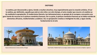 importantes se
EXOTISMO
Lo exótico, por desconocido y ajeno, tiende a resultar atractivo, muy especialmente para la creación artística. Al ser
lo exótico, por definición, aquello que está en otro sitio o en otro tiempo, el acto creador que recurre a lo exótico se
da mediante la apropiación. El modernismo literario, tan latinoamericano, se apropia de lo europeo y encuentra una
gran fuente de recursos en la pintura romántica francesa. Por su parte, la pintura romántica francesa ya se había nutrido de
elementos africanos, mediorientales y asiáticos. Así, la apropiación creativa e inteligente ha sido, y sigue siendo,
fundamental en el arte
Palacio de Monserrate en la Sierra de Sintra, Portugal Royal Pavilion ('Pabellón Real') es una antigua residencia real que se encuentra en Brighton, Inglaterra.
 
