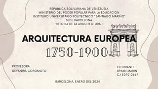 1750-1900
ARQUITECTURA EUROPEA
REPUBLICA BOLIVARIANA DE VENEZUELA
MINISTERIO DEL PODER POPULAR PARA LA EDUCACION
INSTITURO UNIVERSITARIO POLITECNICO `` SANTIAGO MARIÑO´´
SEDE BARCELONA
HISTORIA DE LA ARQUITECTURA II
PROFESORA: ESTUDIANTE:
BRYAN MARIN
C.I 307010667
BARCELONA, ENERO DEL 2024
DEYANIRA COROMOTO
 
