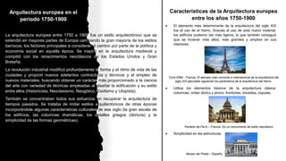 Arquitectura europea en el
periodo 1750-1900
La arquitectura europea entre 1750 a 1900 fue un estilo arquitectónico que se
extendió en mayores partes de Europa cambiando la gran mayoría de los estilos
barrocos, los factores principales a considerar el cambio por parte de la política y
economía social en aquella época. Se inspiró en la arquitectura medieval y
compitió con los renacimientos neoclásicos de los Estados Unidos y Gran
Bretaña.
La revolución industrial modificó profundamente la forma y el ritmo de vida de las
ciudades y propició nuevos adelantos contractivos y técnicos y el empleo de
nuevos materiales, buscando obtener un carácter más proporcionado a la ciencia
del arte con variedad de técnicas empleadas al diseñar la edificación y su estilo
entre ellos (Historicista, Neoclasismo, Neogótico, Exotismo y Utopista).
También se concentraban todos sus esfuerzos en recuperar la arquitectura de
tiempos pasados. Se trataba de imitar estilos arquitectónicos de otras épocas
incorporándole algunas características culturales de ese siglo (la gran escala de
los edificios, las columnas dramáticas, los detalles griegos (dóricos) y la
simplicidad de las formas geométricas).
Características de la Arquitectura europea
entre los años 1750-1900
 El elemento más determinante de la arquitectura del siglo XIX
fue el uso de el hierro. Gracias al uso de este nuevo material,
los edificios pudieron ser más ligeros, lo que también consiguió
que se hicieran más altos, más grandes y amplios en sus
interiores.
Torre Eiffel - Francia. El ejemplo más conocido e internacional de la arquitectura del
siglo XIX ejecutado siguiendo los parámetros de la arquitectura del hierro.
 Utiliza los elementos básicos de la arquitectura clásica:
columnas, orden dórico y jónico, frontones, bóvedas, cúpulas.
Panteón de París – Francia. Es un monumento de estilo neoclásico.
 Simplicidad en las estructuras
Museo del Prado – España.
 