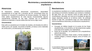 Movimientos y características referidas a la
arquitectura
Historicista
El historicismo, también denominado romanticismo, desarrollado
principalmente en el siglo XIX y principios del XX, concentraba todos sus
esfuerzos en recuperar la arquitectura de tiempos pasados. Se trataba de
imitar estilos arquitectónicos de otras épocas incorporándoles algunas
características culturales de ese siglo, mientras que la arquitectura
ecléctica se dedicaba a mezclar estilos para dar forma a algo nuevo.
Características
Este estilo se caracteriza por el empleo de arcadas y de bóvedas de cañón o
medio punto y de cúpulas, recurriendo al ladrillo y al estuco como materiales
de construcción y a la decoración con mosaicos.
Santuario de Las
Lajas en Ipiales, Colombia.
Neoclasicismo
La arquitectura neoclásica es un estilo arquitectónico occidental
que produjo el movimiento neoclásico que comenzó a mediados
del siglo XVIII, por una reacción contra el estilo barroco de
ornamentación naturalista, así como por el resultado de algunos
rasgos clasicistas nacidos en el barroco tardío. Se prolongó
durante el siglo XIX, coincidiendo luego con otras tendencias,
como la arquitectura historicista y el eclecticismo arquitectónico.
Características
 Concepto de belleza basado en la pureza de las líneas
arquitectónicas, en la simetría y en las proporciones sujetas
a las leyes de la medida y las matemáticas.
 Gusto por la sencillez, con predominio de lo arquitectónico
sobre lo decorativo.
 Presentaba sobriedad, líneas rectas y formas basadas en
modelos griegos y romanos antiguos, como el frontón y la
columnata.
La Universidad de Virginia es una universidad
pública situada en Charlottesville, Estados
Unidos.
 