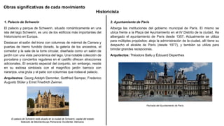 Obras significativas de cada movimiento
Historicista
1. Palacio de Schwerin
El palacio y parque de Schwerin, situado románticamente en una
isla del lago Schwerin, es uno de los edificios más importantes del
historicismo en Europa.
Destacan el salón del trono con columnas de mármol de Carrara y
puertas de hierro fundido dorado, la galería de los ancestros, el
comedor y la sala de la torre circular, diseñada como un salón de
jardín con una vista panorámica del lago. Una notable colección de
porcelana y conciertos regulares en el castillo ofrecen atracciones
adicionales. El encanto especial del conjunto, sin embargo, reside
en su exitosa simbiosis con el magnífico jardín barroco con
naranjos, una gruta y el patio con columnas que rodea el palacio.
Arquitectos: Georg Adolph Demmler, Gottfried Semper, Frederico
Augusto Stüler y Ernst Friedrich Zwirner.
El palacio de Schwerin está situado en la ciudad de Schwerin, capital del estado
federado de Mecklemburgo-Pomerania Occidental, Alemania.
2. Ayuntamiento de París
Alberga las instituciones del gobierno municipal de París. El mismo se
ubica frente a la Plaza del Ayuntamiento en el IV Distrito de la ciudad. Ha
albergado el ayuntamiento de París desde 1357. Actualmente se utiliza
para múltiples propósitos: aloja la administración de la ciudad, allí tiene su
despacho el alcalde de París (desde 1977), y también se utiliza para
brindar grandes recepciones.
Arquitectos: Théodore Ballu y Édouard Deperthes
Fachada del Ayuntamiento de París.
 