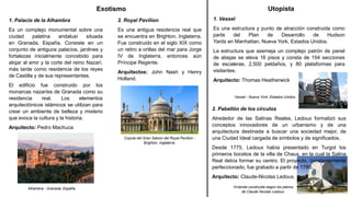 Exotismo
1. Palacio de la Alhambra
Es un complejo monumental sobre una
ciudad palatina andalusí situada
en Granada, España. Consiste en un
conjunto de antiguos palacios, jardines y
fortalezas inicialmente concebido para
alojar al emir y la corte del reino Nazarí,
más tarde como residencia de los reyes
de Castilla y de sus representantes.
El edificio fue construido por los
monarcas nazaríes de Granada como su
residencia real. Los elementos
arquitectónicos islámicos se utilizan para
crear un ambiente de belleza y misterio
que evoca la cultura y la historia.
Arquitecto: Pedro Machuca
Alhambra - Granada, España.
2. Royal Pavilion
Es una antigua residencia real que
se encuentra en Brighton, Inglaterra.
Fue construido en el siglo XIX como
un retiro a orillas del mar para Jorge
IV de Inglaterra, entonces aún
Príncipe Regente.
Arquitectos: John Nash y Henry
Holland.
Cúpula del Gran Saloon del Royal Pavilion -
Brighton, Inglaterra.
Utopista
1. Vessel
Es una estructura y punto de atracción construida como
parte del Plan de Desarrollo de Hudson
Yards en Manhattan, Nueva York, Estados Unidos.
La estructura que asemeja un complejo patrón de panel
de abejas se eleva 16 pisos y consta de 154 secciones
de escaleras, 2,500 peldaños, y 80 plataformas para
visitantes.
Arquitecto: Thomas Heatherwick
Vessel - Nueva York, Estados Unidos.
2. Pabellón de los círculos
Alrededor de las Salinas Reales, Ledoux formalizó sus
conceptos innovadores de un urbanismo y de una
arquitectura destinada a buscar una sociedad mejor, de
una Ciudad Ideal cargada de símbolos y de significados.
Desde 1775, Ledoux había presentado en Turgot los
primeros bocetos de la villa de Chaux, en la cual la Salina
Real debía formar su centro. El proyecto, constantemente
perfeccionado, fue grabado a partir de 1780.
Arquitecto: Claude-Nicolas Ledoux.
Vivienda construida según los planos
de Claude Nicolas Ledoux.
 