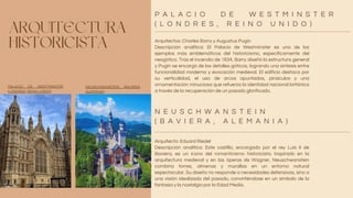 ARQUITECTURA
HISTORICISTA Arquitectos: Charles Barry y Augustus Pugin
Descripción analítica: El Palacio de Westminster es uno de los
ejemplos más emblemáticos del historicismo, específicamente del
neogótico. Tras el incendio de 1834, Barry diseñó la estructura general
y Pugin se encargó de los detalles góticos, logrando una síntesis entre
funcionalidad moderna y evocación medieval. El edificio destaca por
su verticalidad, el uso de arcos apuntados, pináculos y una
ornamentación minuciosa que refuerza la identidad nacional británica
a través de la recuperación de un pasado glorificado.
Arquitecto: Eduard Riedel
Descripción analítica: Este castillo, encargado por el rey Luis II de
Baviera, es un icono del romanticismo historicista. Inspirado en la
arquitectura medieval y en las óperas de Wagner, Neuschwanstein
combina torres, almenas y murallas en un entorno natural
espectacular. Su diseño no responde a necesidades defensivas, sino a
una visión idealizada del pasado, convirtiéndose en un símbolo de la
fantasía y la nostalgia por la Edad Media.
P A L A C I O D E W E S T M I N S T E R
( L O N D R E S , R E I N O U N I D O )
N E U S C H W A N S T E I N
( B A V I E R A , A L E M A N I A )
PALACIO DE WESTMINSTER
(LONDRES, REINO UNIDO)
NEUSCHWANSTEIN (BAVIERA,
ALEMANIA)
 