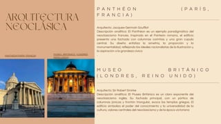 ARQUITECTURA
NEOCLÁSICA Arquitecto: Jacques-Germain Soufflot
Descripción analítica: El Panthéon es un ejemplo paradigmático del
neoclasicismo francés. Inspirado en el Panteón romano, el edificio
presenta una fachada con columnas corintias y una gran cúpula
central. Su diseño enfatiza la simetría, la proporción y la
monumentalidad, reflejando los ideales racionalistas de la Ilustración y
la aspiración a la grandeza cívica
.
Arquitecto: Sir Robert Smirke
Descripción analítica: El Museo Británico es un claro exponente del
neoclasicismo inglés. Su fachada principal, con un pórtico de
columnas jónicas y frontón triangular, evoca los templos griegos. El
edificio simboliza el poder del conocimiento y la universalidad de la
cultura, valores centrales del neoclasicismo y de la época victoriana
.
P A N T H É O N ( P A R Í S ,
F R A N C I A )
M U S E O B R I T Á N I C O
( L O N D R E S , R E I N O U N I D O )
PANTHÉON (PARÍS, FRANCIA)
MUSEO BRITÁNICO (LONDRES,
REINO UNIDO)
 