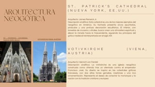 ARQUITECTURA
NEOGÓTICA Arquitecto: James Renwick Jr.
Descripción analítica: Esta catedral es uno de los mejores ejemplos del
neogótico en América. Su fachada presenta arcos apuntados,
pináculos y una profusa decoración escultórica. El interior, con
bóvedas de crucería y vitrales, busca crear una atmósfera espiritual y
elevar la mirada hacia lo trascendente, siguiendo los principios del
gótico medieval reinterpretados en el siglo XIX
.
Arquitecto: Heinrich von Ferstel
Descripción analítica: La Votivkirche es una iglesia neogótica
construida como ofrenda tras un atentado contra el emperador
Francisco José. Su diseño se inspira en las catedrales góticas
francesas, con dos altas torres gemelas, rosetones y una rica
ornamentación. Representa el deseo de conectar la monarquía y la
nación con la tradición cristiana y europea
.
S T . P A T R I C K ’ S C A T H E D R A L
( N U E V A Y O R K , E E . U U . )
V O T I V K I R C H E ( V I E N A ,
A U S T R I A )
ST. PATRICK’S CATHEDRAL
(NUEVA YORK, EE.UU.)
VOTIVKIRCHE (VIENA, AUSTRIA)
 
