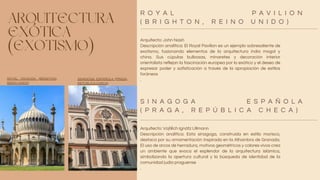 ARQUITECTURA
EXÓTICA
(EXOTISMO)
Arquitecto: John Nash
Descripción analítica: El Royal Pavilion es un ejemplo sobresaliente de
exotismo, fusionando elementos de la arquitectura india mogol y
china. Sus cúpulas bulbosas, minaretes y decoración interior
orientalista reflejan la fascinación europea por lo exótico y el deseo de
expresar poder y sofisticación a través de la apropiación de estilos
foráneos
.
Arquitecto: Vojtěch Ignátz Ullmann
Descripción analítica: Esta sinagoga, construida en estilo morisco,
destaca por su ornamentación inspirada en la Alhambra de Granada.
El uso de arcos de herradura, motivos geométricos y colores vivos crea
un ambiente que evoca el esplendor de la arquitectura islámica,
simbolizando la apertura cultural y la búsqueda de identidad de la
comunidad judía praguense
.
R O Y A L P A V I L I O N
( B R I G H T O N , R E I N O U N I D O )
S I N A G O G A E S P A Ñ O L A
( P R A G A , R E P Ú B L I C A C H E C A )
ROYAL PAVILION (BRIGHTON,
REINO UNIDO)
SINAGOGA ESPAÑOLA (PRAGA,
REPÚBLICA CHECA)
 