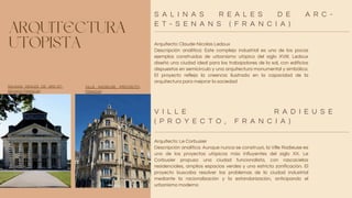 ARQUITECTURA
UTOPISTA Arquitecto: Claude-Nicolas Ledoux
Descripción analítica: Este complejo industrial es uno de los pocos
ejemplos construidos de urbanismo utópico del siglo XVIII. Ledoux
diseñó una ciudad ideal para los trabajadores de la sal, con edificios
dispuestos en semicírculo y una arquitectura monumental y simbólica.
El proyecto refleja la creencia ilustrada en la capacidad de la
arquitectura para mejorar la sociedad
Arquitecto: Le Corbusier
Descripción analítica: Aunque nunca se construyó, la Ville Radieuse es
uno de los proyectos utópicos más influyentes del siglo XX. Le
Corbusier propuso una ciudad funcionalista, con rascacielos
residenciales, amplios espacios verdes y una estricta zonificación. El
proyecto buscaba resolver los problemas de la ciudad industrial
mediante la racionalización y la estandarización, anticipando el
urbanismo moderno
S A L I N A S R E A L E S D E A R C -
E T - S E N A N S ( F R A N C I A )
V I L L E R A D I E U S E
( P R O Y E C T O , F R A N C I A )
SALINAS REALES DE ARC-ET-
SENANS (FRANCIA)
VILLE RADIEUSE (PROYECTO,
FRANCIA)
 