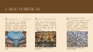 CARACTERÍSTICAS
Uso innovador de materiales
industriales como el hierro y el vidrio,
permitiendo grandes espacios
interiores y estructuras ligeras. Se
desarrollan grandes estaciones,
mercados y galerías comerciales.
Líneas curvas, formas orgánicas
inspiradas en la naturaleza,
decoración detallada y uso de
nuevos materiales. Se busca la
integración del arte en la
arquitectura.
Crecimiento de las ciudades con
planificación urbana moderna,
avenidas amplias, parques y
edificios públicos monumentales
para mejorar la calidad de vida y la
funcionalidad urbana.
H I E R R O Y V I D R I O A R T N O U V E A U
U R B A N I S M O Y
P L A N I F I C A C I Ó N
4 5 6
GALERÍA VITTORIO EMANUELE II EN
MILÁN
LA CASA BATLLÓ DE ANTONI GAUDÍ EN
BARCELONA
LA RENOVACIÓN DE PARÍS BAJO EL
BARÓN HAUSSMANN
 