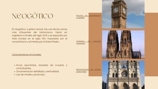 NEOGÓTICO
El neogótico, o gótico revival, fue una de las ramas
más influyentes del historicismo. Nació en
Inglaterra a finales del siglo XVIII y se expandió por
toda Europa en el siglo XIX, impulsado por el
romanticismo y el interés por la Edad Media.
Arcos apuntados, bóvedas de crucería y
contrafuertes.
Ornamentación detallada y verticalidad.
Uso de vitrales y pináculos.
Características principales:
PALACIO DE WESTMINSTER
(LONDRES)
CATEDRAL DE COLONIA
(ALEMANIA)
RESTAURACIÓN DE NOTRE-
DAME (PARÍS)
 