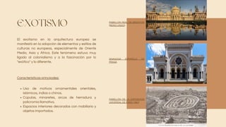 EXOTISMO
El exotismo en la arquitectura europea se
manifestó en la adopción de elementos y estilos de
culturas no europeas, especialmente de Oriente
Medio, Asia y África. Este fenómeno estuvo muy
ligado al colonialismo y a la fascinación por lo
"exótico" y lo diferente.
Uso de motivos ornamentales orientales,
islámicos, indios o chinos.
Cúpulas, minaretes, arcos de herradura y
policromía llamativa.
Espacios interiores decorados con mobiliario y
objetos importados.
Características principales:
PABELLÓN REAL DE BRIGHTON
(REINO UNIDO)
SINAGOGA ESPAÑOLA DE
PRAGA
PABELLÓN DE LA EXPOSICIÓN
UNIVERSAL DE PARÍS (1867)
 