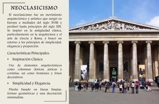 El neoclasicismo fue un movimiento
arquitectónico y artístico que surgió en
Europa a mediados del siglo XVIII y
perduró hasta principios del siglo XIX.
Se inspiró en la antigüedad clásica,
particularmente en la arquitectura y el
arte de Grecia y Roma, y buscó un
retorno a los principios de simplicidad,
elegancia y proporción.
NEOCLASICISMO
Características Principales:
• Inspiración Clásica
Uso de elementos arquitectónicos
como columnas dóricas, jónicas y
corintias, así como frontones y frisos
decorativos.
• Simplicidad y Elegancia:
Diseño basado en líneas limpias,
formas geométricas y una decoración
minimalista.
 