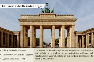 La Puerta de Brandeburgo
• Ubicación: Berlín, Alemania.
• Diseñador: Carl Gotthard Langhans
• Construcción: 1788-1791
La Puerta de Brandeburgo es un monumento emblemático
que refleja la grandeza y los principios estéticos del
neoclasicismo, convirtiéndose en un símbolo importante de
Berlín y de Alemania.
 