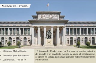 Museo del Prado
• Ubicación: Madrid, España
• Diseñador: Juan de Villanueva
• Construcción: 1785-1819
El Museo del Prado es uno de los museos más importantes
del mundo y un excelente ejemplo de cómo el neoclasicismo
se aplicó en Europa para crear edificios públicos majestuosos
y funcionales.
 