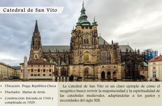 Catedral de San Vito
• Ubicación: Praga, República Checa
• Diseñador: Matías de Arrás
• Construcción: Iniciada en 1344 y
completada en 1929 .
La Catedral de San Vito es un claro ejemplo de cómo el
neogótico buscó revivir la majestuosidad y la espiritualidad de
las catedrales medievales, adaptándolas a los gustos y
necesidades del siglo XIX.
 