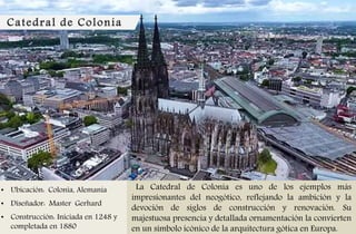 Catedral de Colonia
• Ubicación: Colonia, Alemania
• Diseñador: Master Gerhard
• Construcción: Iniciada en 1248 y
completada en 1880
La Catedral de Colonia es uno de los ejemplos más
impresionantes del neogótico, reflejando la ambición y la
devoción de siglos de construcción y renovación. Su
majestuosa presencia y detallada ornamentación la convierten
en un símbolo icónico de la arquitectura gótica en Europa.
 