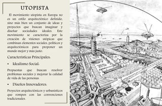 El movimiento utopista en Europa no
es un estilo arquitectónico definido,
sino más bien un conjunto de ideas y
proyectos que buscan imaginar y
diseñar sociedades ideales. Este
movimiento se caracteriza por la
creación de visiones utópicas que
combinan elementos sociales, políticos y
arquitectónicos para proponer un
mundo mejor y más justo.
UTOPISTA
Características Principales:
• Idealismo Social:
Propuestas que buscan resolver
problemas sociales y mejorar la calidad
de vida de las personas.
• Diseños Innovadores:
Proyectos arquitectónicos y urbanísticos
que rompen con las convenciones
tradicionales.
 