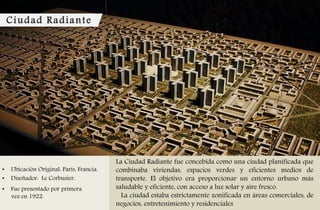 Ciudad Radiante
• Ubicación Original: París, Francia.
• Diseñador: Le Corbusier.
• Fue presentado por primera
vez en 1922.
La Ciudad Radiante fue concebida como una ciudad planificada que
combinaba viviendas, espacios verdes y eficientes medios de
transporte. El objetivo era proporcionar un entorno urbano más
saludable y eficiente, con acceso a luz solar y aire fresco.
La ciudad estaba estrictamente zonificada en áreas comerciales, de
negocios, entretenimiento y residenciales
 
