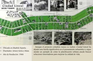 Ciudad Lineal
• Ubicada en Madrid, España.
• Diseñador: Arturo Soria y Mata
• Año de Fundación: 1968
Aunque el proyecto completo nunca se realizó, Ciudad Lineal ha
dejado una huella significativa en el pensamiento urbanístico y sigue
siendo un ejemplo de cómo la planificación urbana puede buscar
soluciones innovadoras para mejorar la calidad de vida.
 