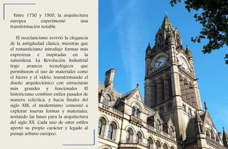 Entre 1750 y 1900, la arquitectura
europea experimentó una
transformación notable.
El neoclasicismo revivió la elegancia
de la antigüedad clásica, mientras que
el romanticismo introdujo formas más
expresivas e inspiradas en la
naturaleza. La Revolución Industrial
trajo avances tecnológicos que
permitieron el uso de materiales como
el hierro y el vidrio, transformando el
diseño arquitectónico con estructuras
más grandes y funcionales. El
historicismo combinó estilos pasados de
manera ecléctica, y hacia finales del
siglo XIX, el modernismo comenzó a
explorar nuevas formas y materiales,
sentando las bases para la arquitectura
del siglo XX. Cada uno de estos estilos
aportó su propio carácter y legado al
paisaje urbano europeo.
 