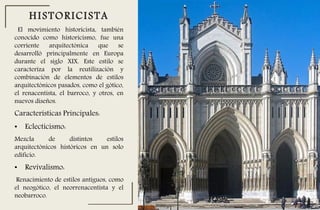 El movimiento historicista, también
conocido como historicismo, fue una
corriente arquitectónica que se
desarrolló principalmente en Europa
durante el siglo XIX. Este estilo se
caracteriza por la reutilización y
combinación de elementos de estilos
arquitectónicos pasados, como el gótico,
el renacentista, el barroco, y otros, en
nuevos diseños.
HISTORICISTA
Características Principales:
• Eclecticismo:
Mezcla de distintos estilos
arquitectónicos históricos en un solo
edificio.
• Revivalismo:
Renacimiento de estilos antiguos, como
el neogótico, el neorrenacentista y el
neobarroco.
 