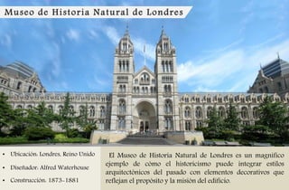 Museo de Historia Natural de Londres
• Ubicación: Londres, Reino Unido
• Diseñador: Alfred Waterhouse
• Construcción: 1873-1881
El Museo de Historia Natural de Londres es un magnífico
ejemplo de cómo el historicismo puede integrar estilos
arquitectónicos del pasado con elementos decorativos que
reflejan el propósito y la misión del edificio.
 