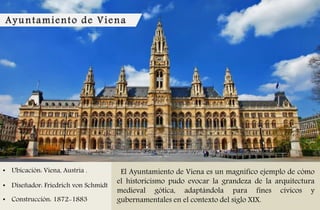 Ayuntamiento de Viena
• Ubicación: Viena, Austria .
• Diseñador: Friedrich von Schmidt
• Construcción: 1872-1883
El Ayuntamiento de Viena es un magnífico ejemplo de cómo
el historicismo pudo evocar la grandeza de la arquitectura
medieval gótica, adaptándola para fines cívicos y
gubernamentales en el contexto del siglo XIX.
 