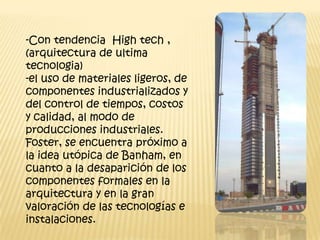-Con tendencia High tech ,
(arquitectura de ultima
tecnologia)
-el uso de materiales ligeros, de
componentes industrializados y
del control de tiempos, costos
y calidad, al modo de
producciones industriales.
Foster, se encuentra próximo a
la idea utópica de Banham, en
cuanto a la desaparición de los
componentes formales en la
arquitectura y en la gran
valoración de las tecnologías e
instalaciones.
 