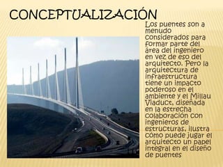 CONCEPTUALIZACIÓN
               Los puentes son a
               menudo
               considerados para
               formar parte del
               área del ingeniero
               en vez de eso del
               arquitecto. Pero la
               arquitectura de
               infraestructura
               tiene un impacto
               poderoso en el
               ambiente y el Millau
               Viaduct, diseñada
               en la estrecha
               colaboración con
               ingenieros de
               estructuras, ilustra
               cómo puede jugar el
               arquitecto un papel
               integral en el diseño
               de puentes
 
