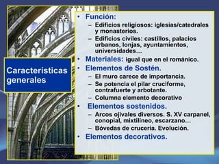 Características generales Función: Edificios religiosos: iglesias/catedrales y monasterios. Edificios civiles: castillos, palacios urbanos, lonjas, ayuntamientos, universidades… Materiales:  igual que en el románico. Elementos de Sostén. El muro carece de importancia. Se potencia el pilar cruciforme, contrafuerte y arbotante. Columna elemento decorativo Elementos sostenidos.   Arcos ojivales diversos. S. XV carpanel, conopial, mixtilíneo, escarzano… Bóvedas de crucería. Evolución. Elementos decorativos. 