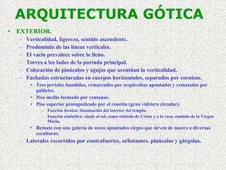 ARQUITECTURA GÓTICA EXTERIOR. Verticalidad, ligereza, sentido ascendente. Predominio de las líneas verticales. El vacío prevalece sobre lo lleno. Torres a los lados de la portada principal. Colocación de pináculos y agujas que acentúan la verticalidad. Fachadas estructuradas en cuerpos horizontales, separados por cornisas. Tres portales hundidos, remarcados por arquivoltas apuntadas y rematados por gabletes. Piso medio formado por ventanas. Piso superior protagonizado por el rosetón (gran vidriera circular). Función técnica: iluminación del interior del templo. Función simbólica: alude al sol, como símbolo de Cristo y a la rosa, símbolo de la Virgen María. Remate con una galería de arcos apuntados ciegos que sirven de marco a diversas esculturas. Laterales recorridos por contrafuertes, arbotantes, pináculos y gárgolas. 
