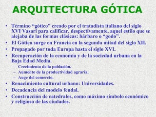 ARQUITECTURA GÓTICA Término “gótico” creado por el tratadista italiano del siglo XVI Vasari para calificar, despectivamente, aquel estilo que se alejaba de las formas clásicas: bárbaro o “godo”. El Gótico surge en Francia en la segunda mitad del siglo XII. Propagado por toda Europa hasta el siglo XVI. Recuperación de la economía y de la sociedad urbana en la Baja Edad Media. Crecimiento de la población. Aumento de la productividad agraria. Auge del comercio. Renacimiento cultural urbano: Universidades. Decadencia del modelo feudal. Construcción de catedrales, como máximo símbolo económico y religioso de las ciudades. 
