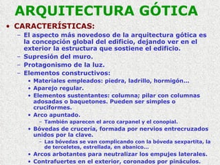 ARQUITECTURA GÓTICA CARACTERÍSTICAS: El aspecto más novedoso de la arquitectura gótica es la concepción global del edificio, dejando ver en el exterior la estructura que sostiene el edificio. Supresión del muro. Protagonismo de la luz. Elementos constructivos: Materiales empleados: piedra, ladrillo, hormigón... Aparejo regular. Elementos sustentantes: columna; pilar con columnas adosadas o baquetones. Pueden ser simples o cruciformes. Arco apuntado. También aparecen el arco carpanel y el conopial. Bóvedas de crucería, formada por nervios entrecruzados unidos por la clave. Las bóvedas se van complicando con la bóveda sexpartita, la de terceletes, estrellada, en abanico... Arcos arbotantes para neutralizar los empujes laterales. Contrafuertes en el exterior, coronados por pináculos. 