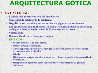 ARQUITECTURA GÓTICA LA CATEDRAL. Edificio más representativo del arte Gótico. Necesidad de celebrar la fe cristiana. Orgullo de sorprender y encantar con sus gigantescos volúmenes. Las enseñanzas de una filosofía, la escolástica, que afirma la posibilidad de llegar a Dios, además de con la fé, a través de la razón. Verticalidad. Renovación de la técnica constructiva. INTERIOR: Planta basilical y de cruz latina. Brazos divididos en naves. Naves separadas por pilares, muy juntos entre sí, sobre los que se sitúan arcos apuntados u ojivales. Girola. División en cuerpos: arcadas y soportes, tribuna, segunda tribuna o triforio, ventanales. Desaparición del muro como función de sostén: aparición de grandes vidrieras. 