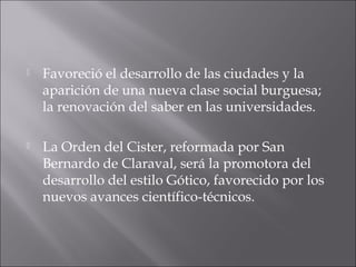  Favoreció el desarrollo de las ciudades y la
aparición de una nueva clase social burguesa;
la renovación del saber en las universidades.
 La Orden del Cister, reformada por San
Bernardo de Claraval, será la promotora del
desarrollo del estilo Gótico, favorecido por los
nuevos avances científico-técnicos.
 