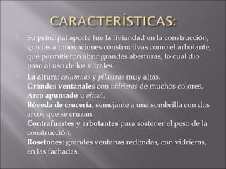  Su principal aporte fue la liviandad en la construcción,
gracias a innovaciones constructivas como el arbotante,
que permitieron abrir grandes aberturas, lo cual dio
paso al uso de los vitrales.
 La altura: columnas y pilastras muy altas.
Grandes ventanales con vidrieras de muchos colores.
Arco apuntado u ojival.
Bóveda de crucería, semejante a una sombrilla con dos
arcos que se cruzan.
Contrafuertes y arbotantes para sostener el peso de la
construcción.
Rosetones: grandes ventanas redondas, con vidrieras,
en las fachadas.
 