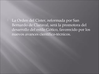  La Orden del Cister, reformada por San
Bernardo de Claraval, será la promotora del
desarrollo del estilo Gótico, favorecido por los
nuevos avances científico-técnicos.
 